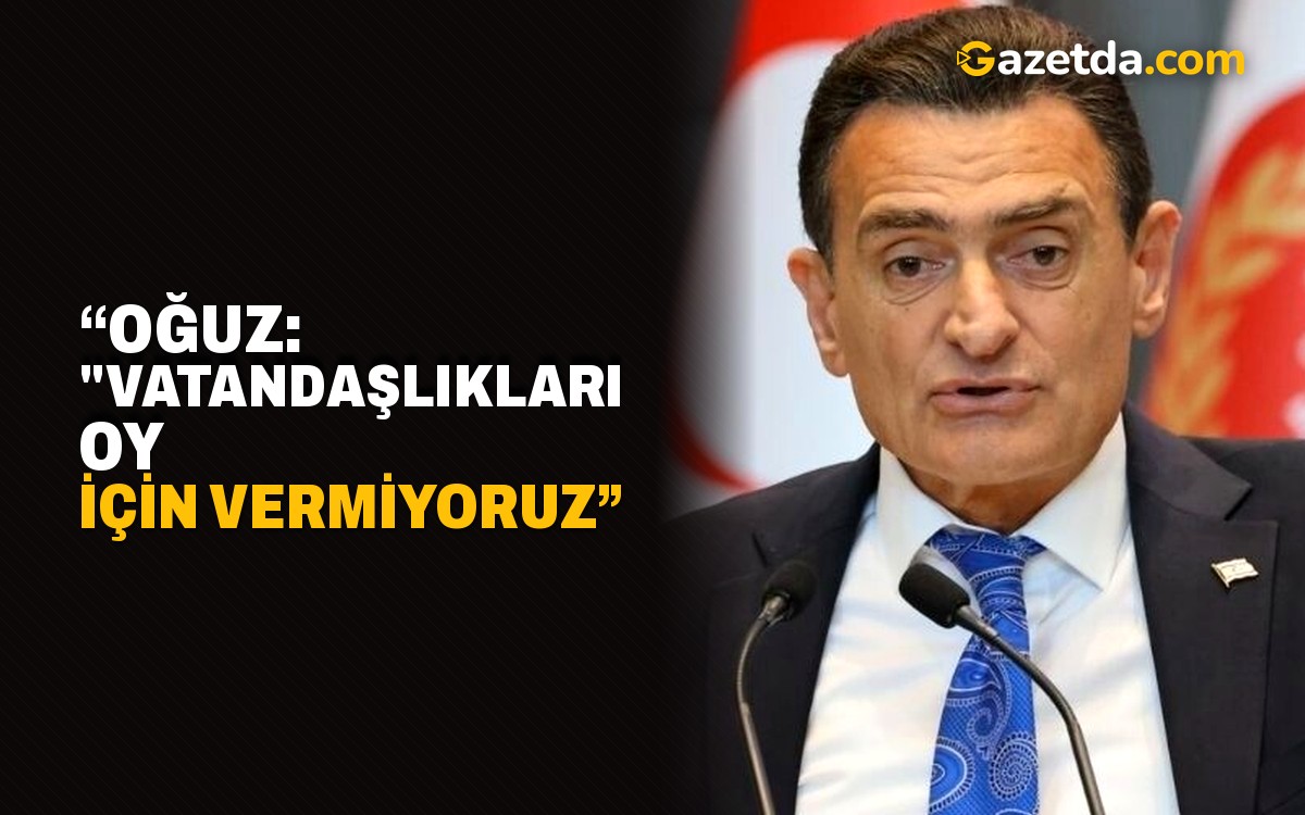 “Oğuz: "Vatandaşlıkları oy için vermiyoruz”